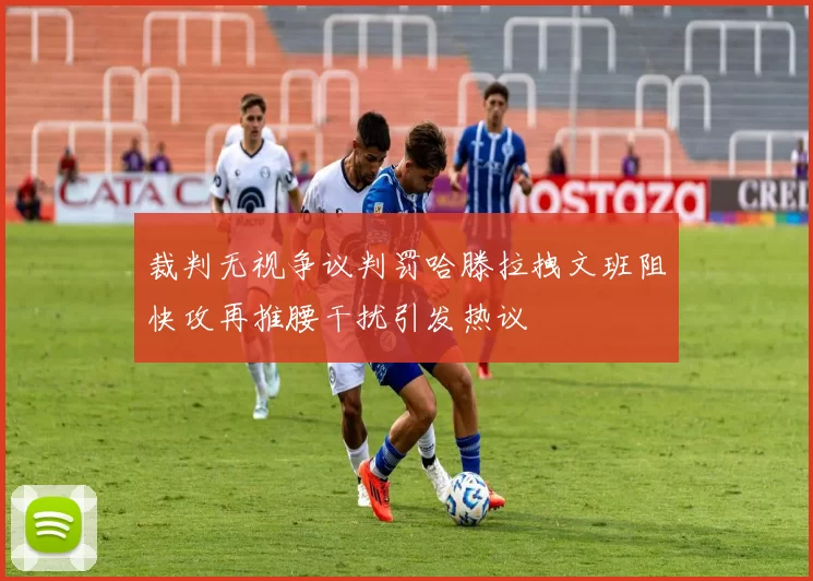 裁判无视争议判罚哈滕拉拽文班阻快攻再推腰干扰引发热议