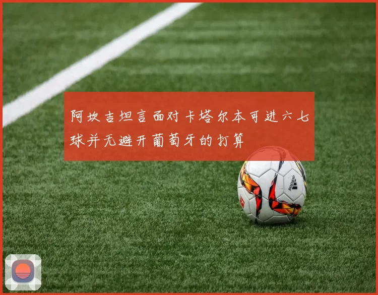 阿坎吉坦言面对卡塔尔本可进六七球并无避开葡萄牙的打算