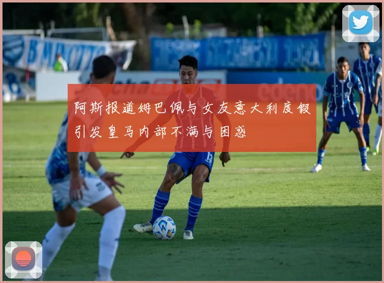 阿斯报道姆巴佩与女友意大利度假引发皇马内部不满与困惑