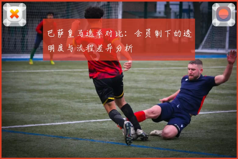 巴萨皇马选举对比：会员制下的透明度与流程差异分析