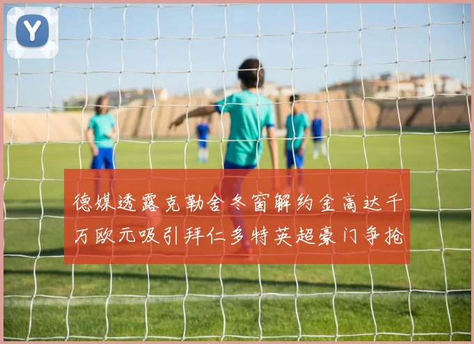 德媒透露克勒舍冬窗解约金高达千万欧元吸引拜仁多特英超豪门争抢