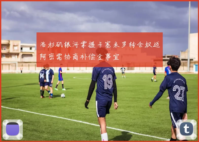 洛杉矶银河掌握卡塞米罗转会权迈阿密需协商补偿金事宜