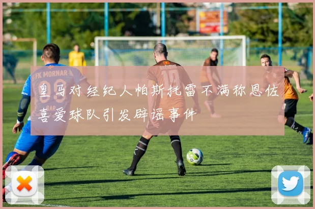 皇马对经纪人帕斯托雷不满称恩佐喜爱球队引发辟谣事件