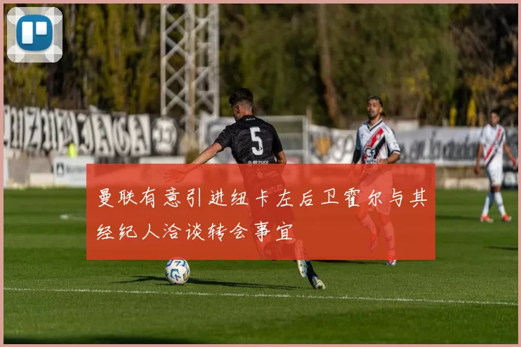 曼联有意引进纽卡左后卫霍尔与其经纪人洽谈转会事宜