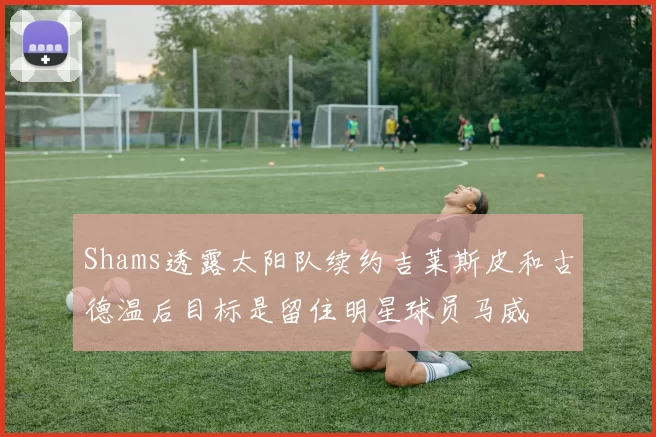 Shams透露太阳队续约吉莱斯皮和古德温后目标是留住明星球员马威