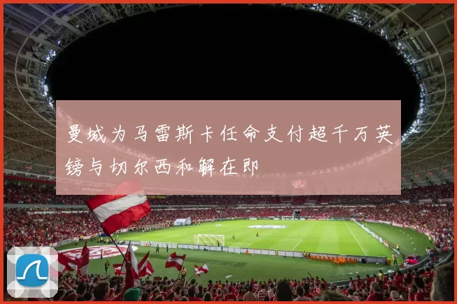 曼城为马雷斯卡任命支付超千万英镑与切尔西和解在即