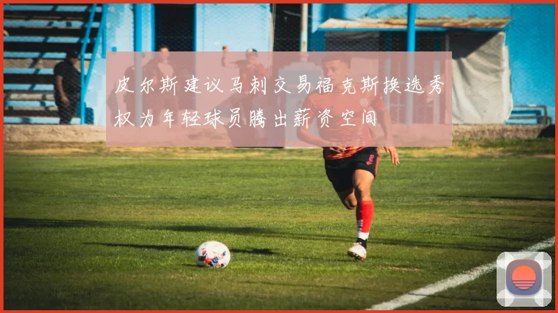 皮尔斯建议马刺交易福克斯换选秀权为年轻球员腾出薪资空间