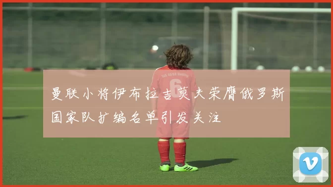 曼联小将伊布拉吉莫夫荣膺俄罗斯国家队扩编名单引发关注
