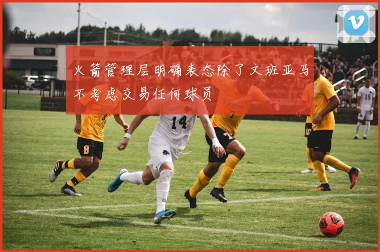 火箭管理层明确表态除了文班亚马不考虑交易任何球员